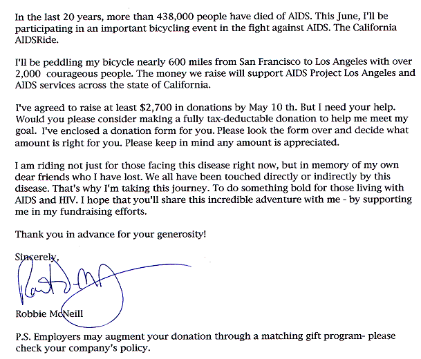 In the last 20 years, more than 438,000 people have died of AIDS.  This June, I'll be participating in an important bicycling event in the fight against AIDS.  The California AIDSRide.  I'll be peddling my bicycle nearly 600 miles from San Francisco to Los Angeles with over 2,000 courageous people.  The money we raise will support AIDS Project Los Angeles and AIDS services across the state of California.  I've agreed to raise at least $2,700 in donations by May 10th.  But I need your help.  Would you please consider making a fully tax-deductible donation to help me meet my goal.  I've enclosed a donation form for your.  Please look the form over and decide what amount is right for you.  Please keep in mind any amount is appreciated.  I am riding not just for those facing this disease right now, but in memory of my own dear friends who I have lost.  We all have been touched directly or indirectly by this disease.  That's why I'm taking this journey.  To do something bold for those living with AIDS and HIV.  I h ope that you'll share this incredible adventure with me - by supporting me in my fundraising efforts.  Thank you in advance for your generosity!   signed, Robbie McNeill